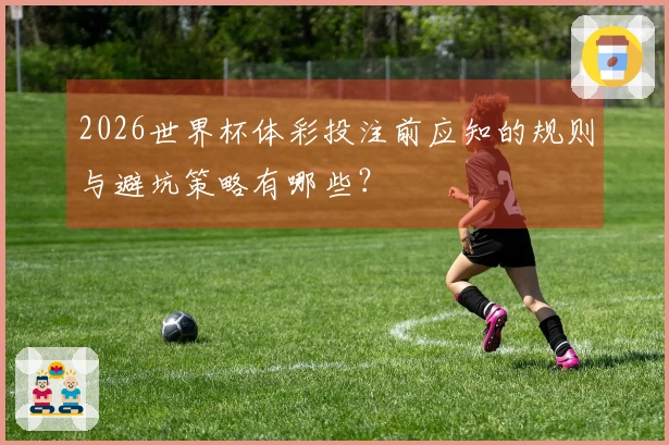 2026世界杯体彩投注前应知的规则与避坑策略有哪些？