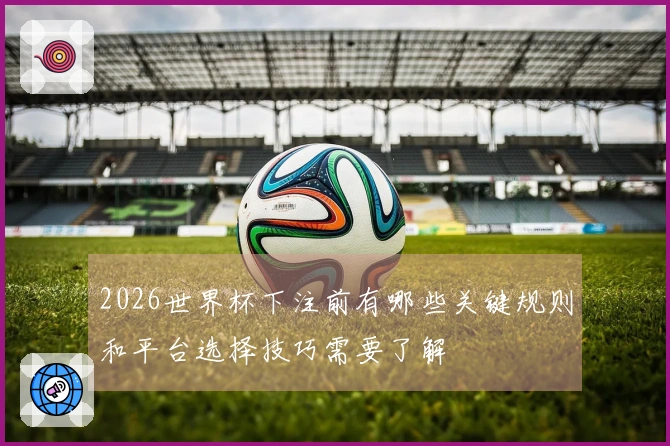 2026世界杯下注前有哪些关键规则和平台选择技巧需要了解